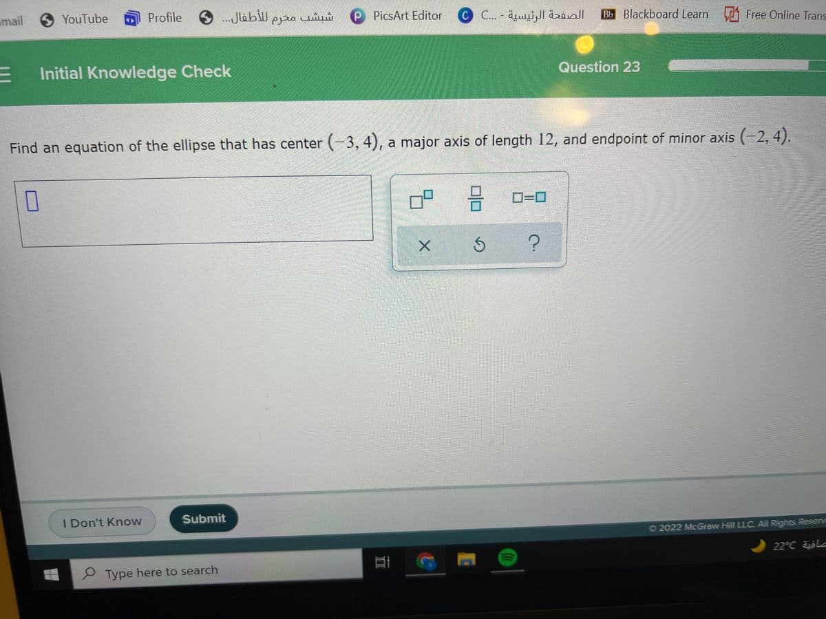 imail
Profile 6 .JlabW epo uw
YouTube
PicsArt Editor
الصفحة الرئيسية - . .C 0
Bb Blackboard Learn Free Online Trans
Initial Knowledge Check
Question 23
Find an equation of the ellipse that has center (-3, 4), a major axis of length 12, and endpoint of minor axis (-2, 4).
D=0
I Don't Know
Submit
O 2022 McGraw Hill LLC. All Rights Reserv
22°C le
S Type here to search
