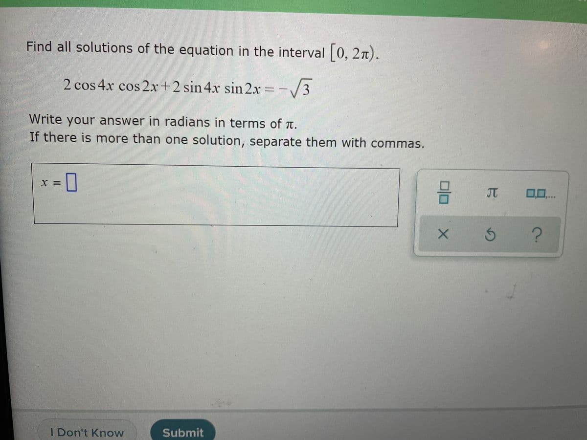 Find all solutions of the equation in the interval 0, 27).
2 cos 4x cos 2x+2 sin 4x sin 2x =-/3
Write your answer in radians in terms of t.
If there is more than one solution, separate them with commas.
JT
00..
I Don't Know
Submit
15
