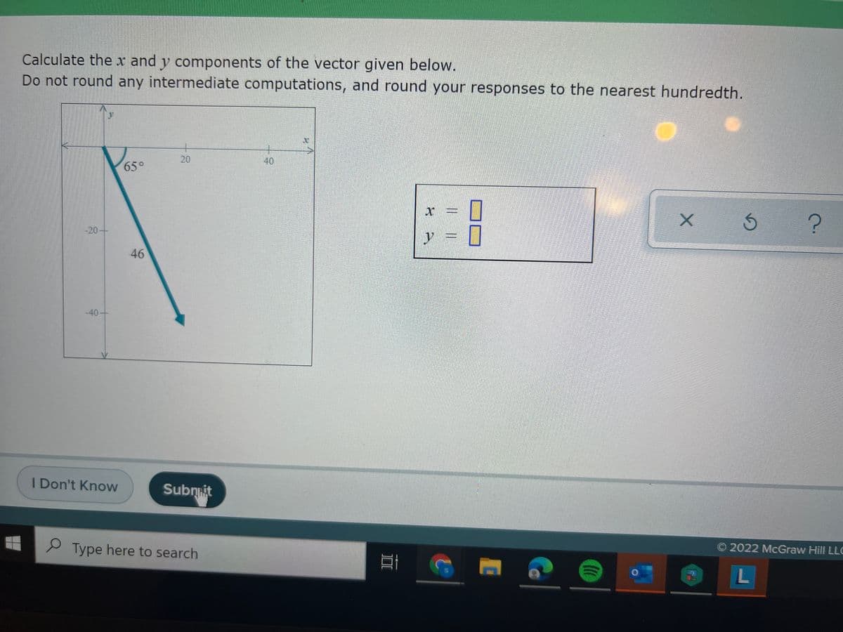 Calculate the x and y components of the vector given below.
Do not round any intermediate computations, and round your responses to the nearest hundredth.
20
40
65°
-20+
y =
46
-40-
I Don't Know
Subniit
Type here to search
O 2022 McGraw Hill LLC
L
