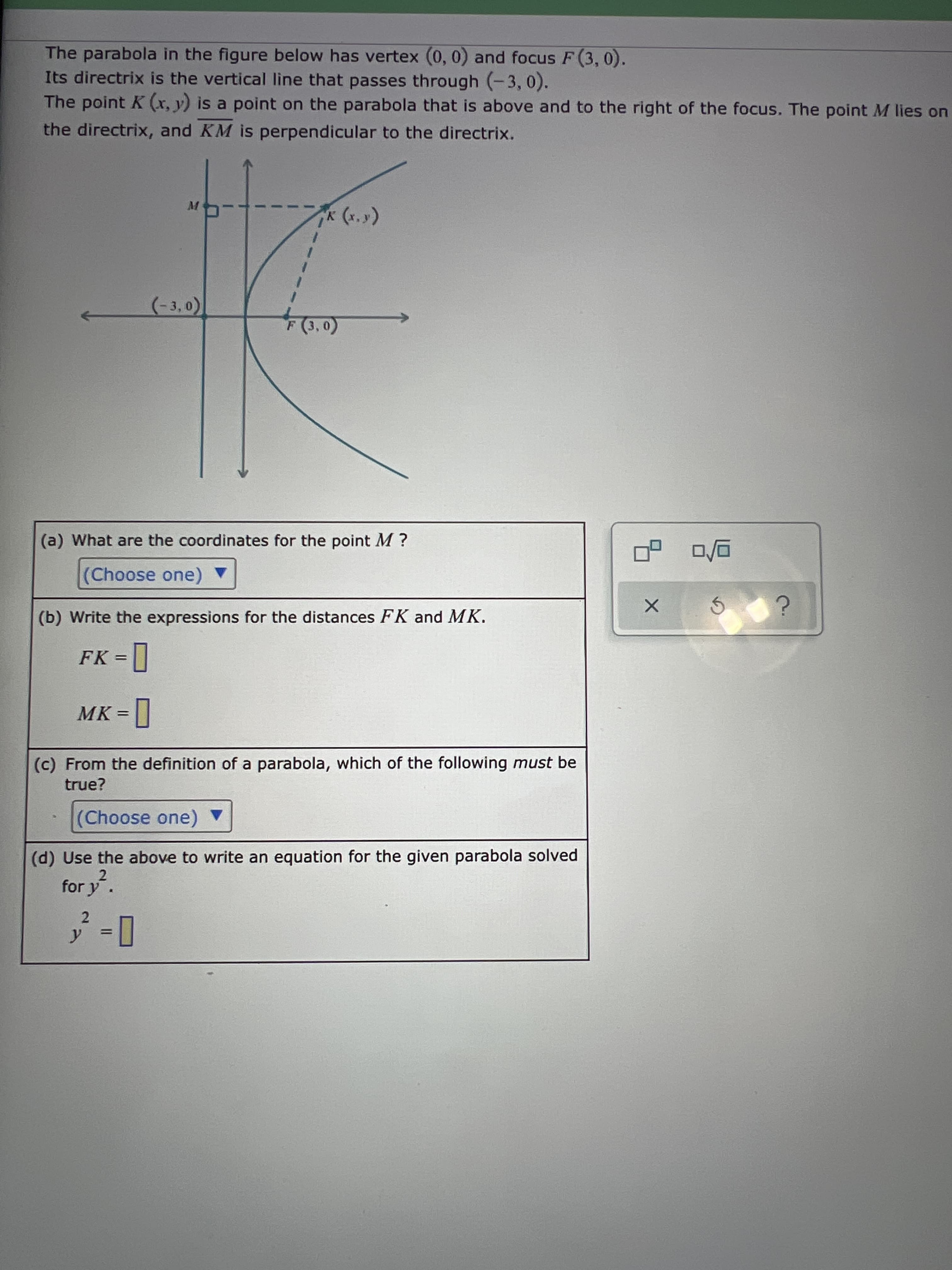 The parabola in the figure below has vertex (0, 0) and focus F (3, 0).
Its directrix is the vertical line that passes through (-3, 0).
The point K (x, y) is a point on the parabola that is above and to the right of the focus. The point M lies on
the directrix, and KM is perpendicular to the directrix.
M
(**) x
(-3,0)
(a) What are the coordinates for the point M ?
(Choose one) ▼
(b) Write the expressions for the distances FK and MK.
FK =
MK =]
(c) From the definition of a parabola, which of the following must be
true?
(Choose one) ▼
(d) Use the above to write an equation for the given parabola solved
2.
for y.
2.
%3D
