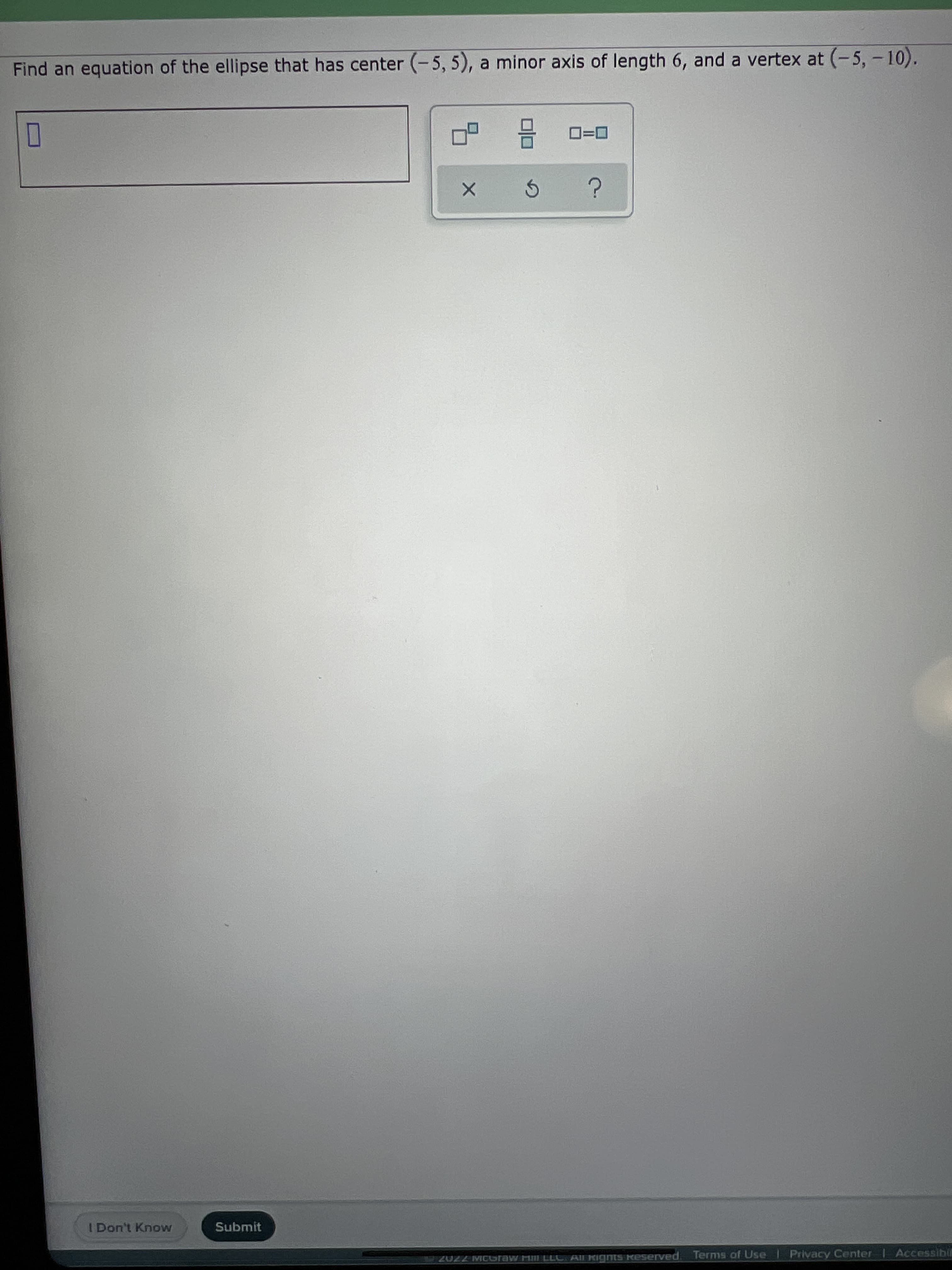 Find an equation of the ellipse that has center (-5, 5), a minor axis of length 6, and a vertex at (-5, -10).
O
I Don't Know
Submit
AIl Rights keserved.
Terms of Use
Privacy Center
