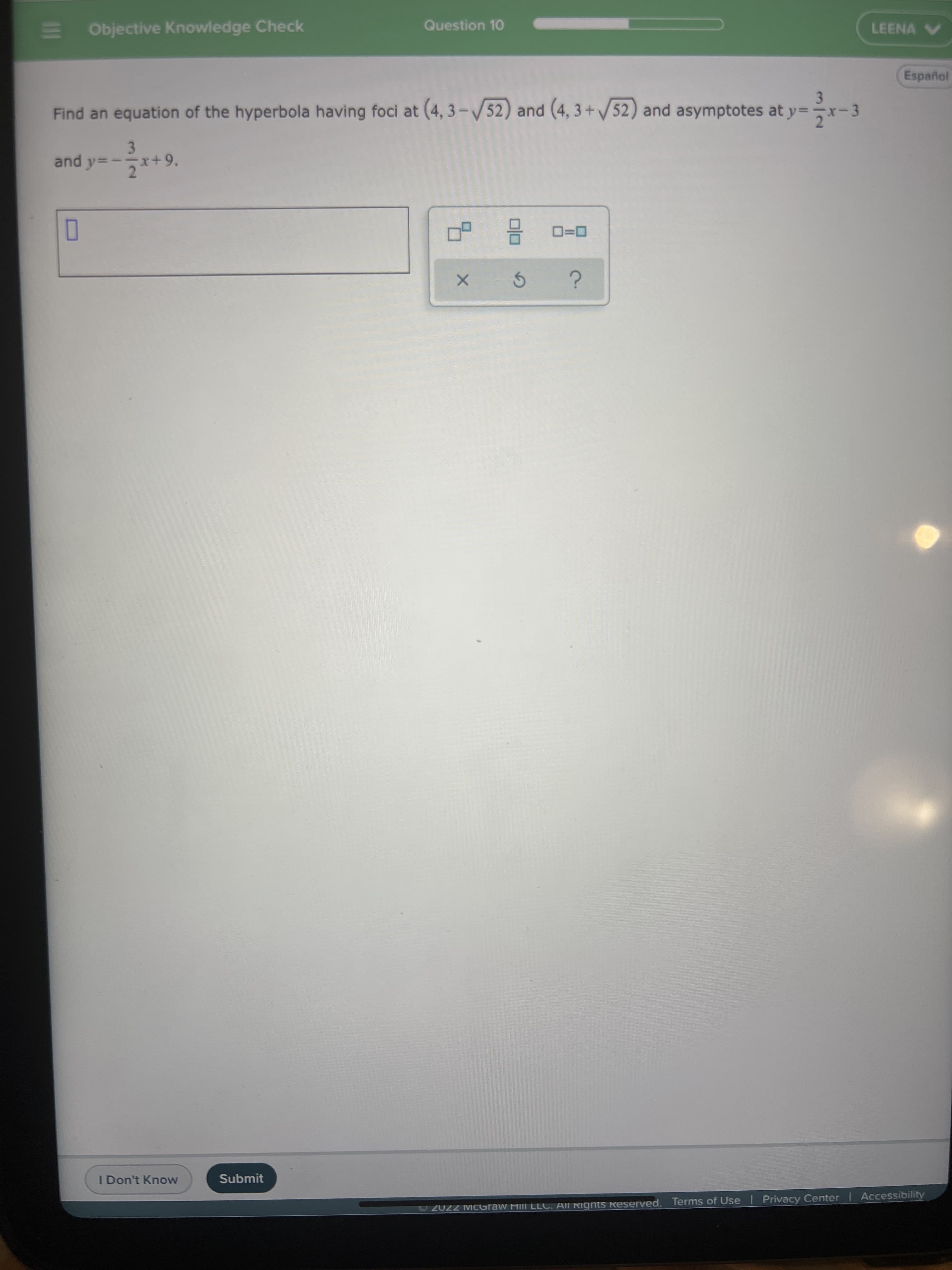 3.
3/2
E Objective Knowledge Check
Question 10
LEENA V
Español
Find an equation of the hyperbola having foci at (4, 3-/52) and (4, 3 + /52) and asymptotes at y=-
3
and y=
x+9.
pune
D=0
I Don't Know
Submit
Accessibility
2022 MCGraw Hill LLC. All RigntS Reserved. Terms of Use | Privacy Center
