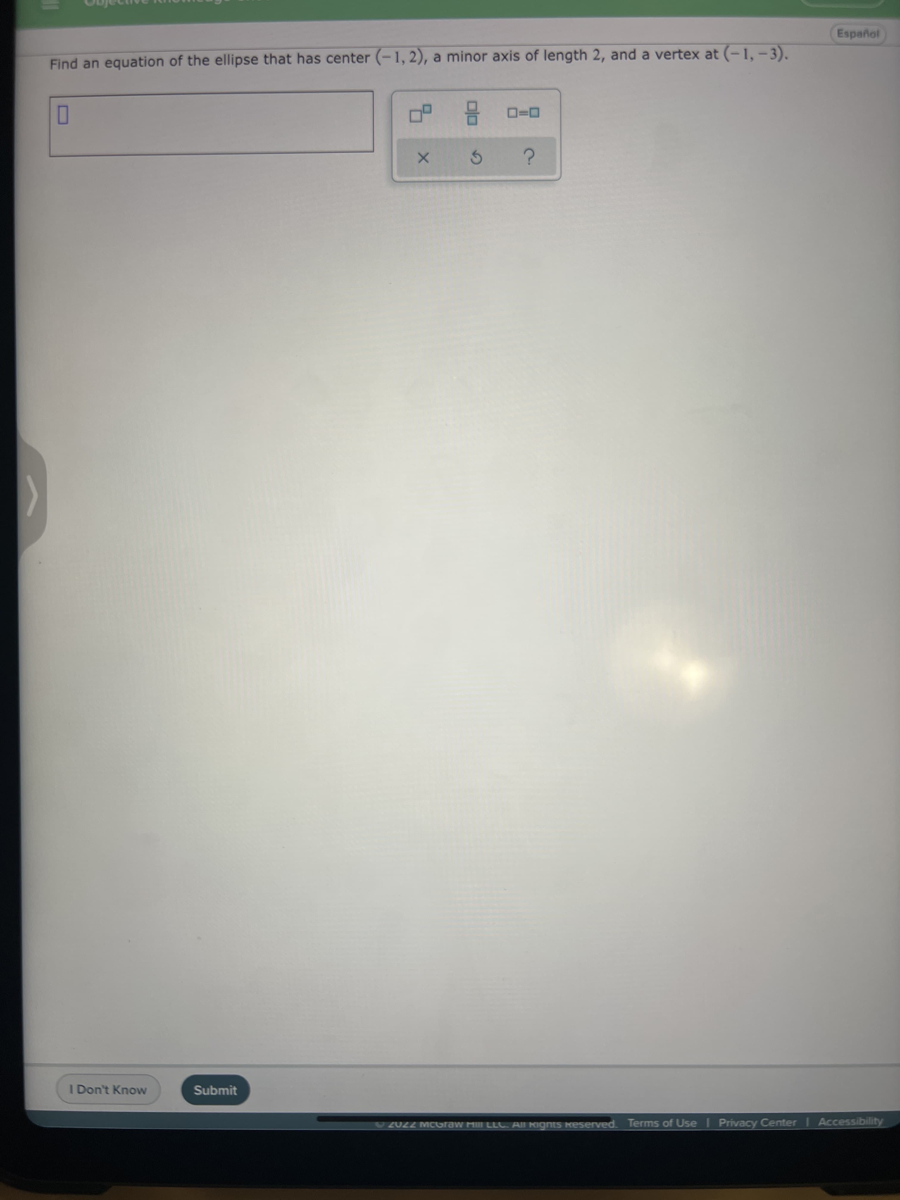 Español
Find an equation of the ellipse that has center (-1, 2), a minor axis of length 2, and a vertex at (-1, -3).
O
5.
I Don't Know
Submit
2022 MCGraw Mi LLC. All Kignts keserved. Terms of Use I Privacy Center | Accessibility
