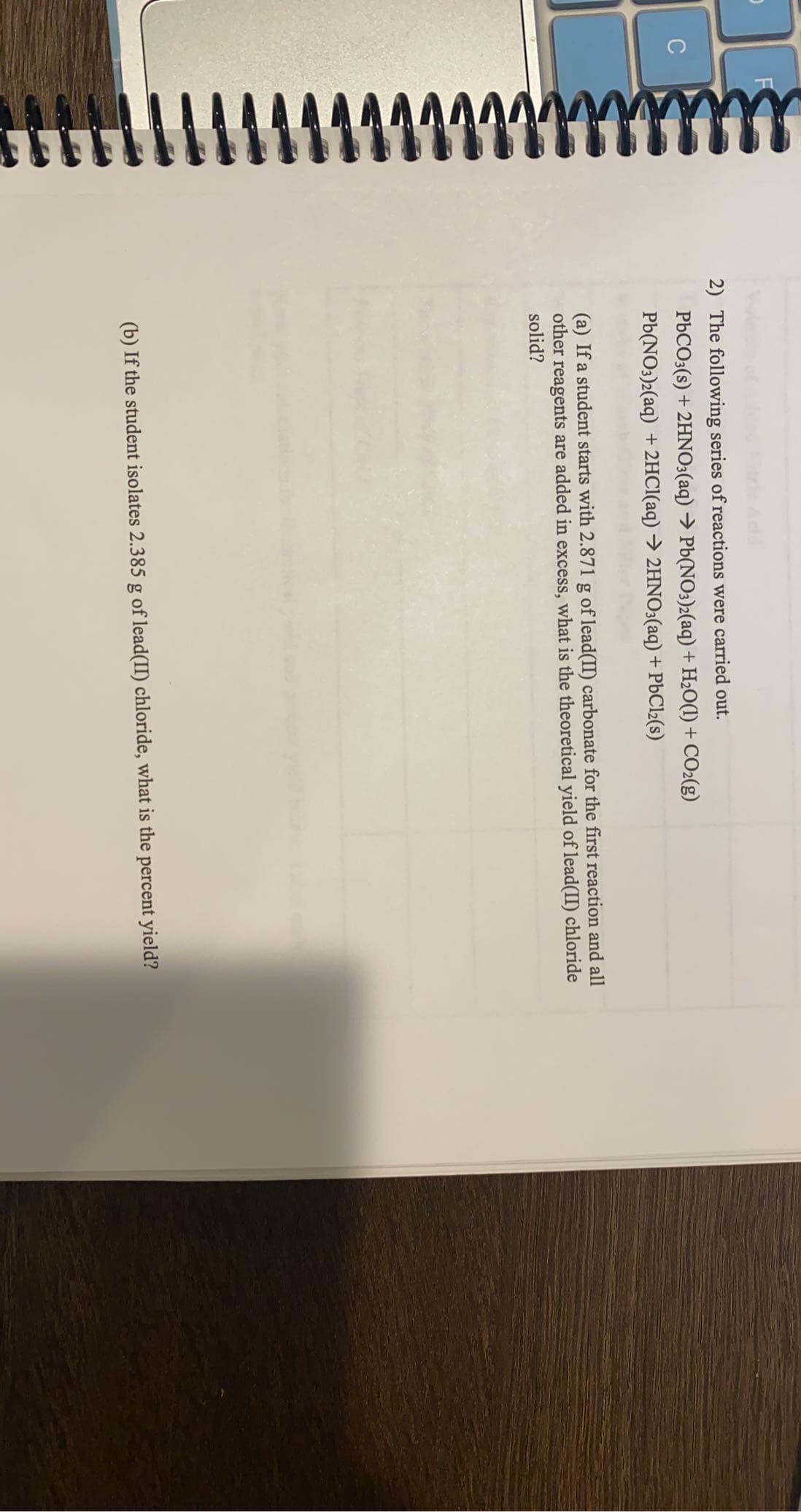 2) The following series of reactions were carried out.
PbCO3(s) + 2HNO3(aq) → Pb(NO3)2(aq) + H2O(1) + CO2(g)
Pb(NO3)2(aq) +2HCI(aq) → 2HNO3(aq) + PBC12(s)
(a) If a student starts with 2.871 g of lead(II) carbonate for the first reaction and all
other reagents are added in excess, what is the theoretical yield of lead(II) chloride
solid?
(b) If the student isolates 2.385 g of lead(II) chloride, what is the percent yield?
