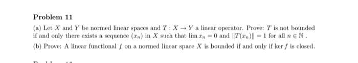 Problem 11
(a) Let X and Y be normed linear spaces and T: XY a linear operator. Prove: T is not bounded
if and only there exists a sequence (rn) in X such that lim z 0 and ||T(rn)| =1 for all n e N.
(b) Prove: A linear functional f on a normed linear space X is bounded if and only if ker f is closed.
