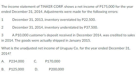 The income statement of TINKER CORP. shows a net income of P175,000 for the year
ended December 31, 2014. Adjustments were made for the following errors:
1
December 31, 2013, inventory overstated by P22,500.
2
December 31, 2014, inventory understated by P37,500.
3
A P10,000 customer's deposit received in December 2014, was credited to sales
in 2014. The goods were actually shipped in January 2015.
What is the unadjusted net income of Uruguay Co. for the year ended December 31,
2014?
А.
P234,000
C.
P170,000
P125,000
D.
P200,000
B.
