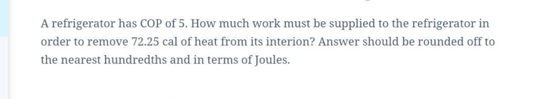 A refrigerator has COP of 5. How much work must be supplied to the refrigerator in
order to remove 72.25 cal of heat from its interion? Answer should be rounded off to
the nearest hundredths and in terms of Joules.
