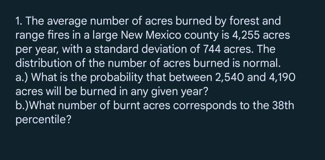 1. The average number of acres burned by forest and
range fires in a large New Mexico county is 4,255 acres
per year, with a standard deviation of 744 acres. The
distribution of the number of acres burned is normal.
a.) What is the probability that between 2,540 and 4,190
acres will be burned in any given year?
b.)What number of burnt acres corresponds to the 38th
percentile?
