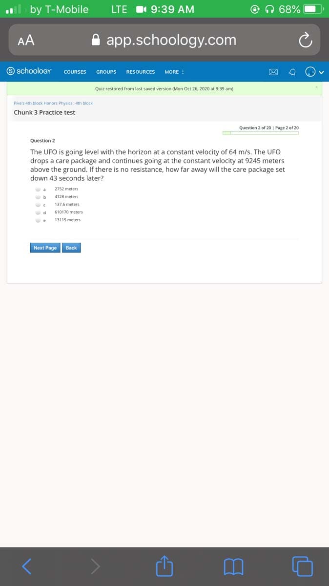 by T-Mobile
LTE I 9:39 AM
@n 68%
AA
app.schoology.com
9 schooloGY
COURSES
GROUPS
RESOURCES
MORE
Quiz restored from last saved version (Mon Oct 26, 2020 at 9:39 am)
Pike's 4th block Honors Physics: 4th block
Chunk 3 Practice test
Question 2 of 20 | Page 2 of 20
Question 2
The UFO is going level with the horizon at a constant velocity of 64 m/s. The UFO
drops a care package and continues going at the constant velocity at 9245 meters
above the ground. If there is no resistance, how far away will the care package set
down 43 seconds later?
2752 meters
b
4128 meters
137.6 meters
610170 meters
13115 meters
Next Page
Вack
