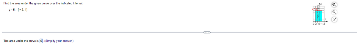Find the area under the given curve over the indicated interval.
y = 5; [-2, 1]
The area under the curve is 5. (Simplify your answer.)
