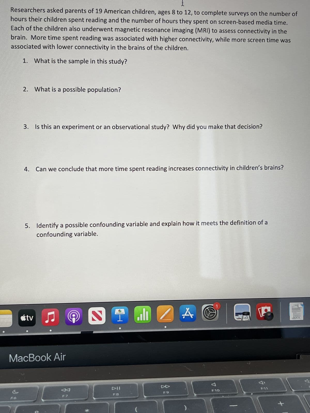 Researchers asked parents of 19 American children, ages 8 to 12, to complete surveys on the number of
hours their children spent reading and the number of hours they spent on screen-based media time.
Each of the children also underwent magnetic resonance imaging (MRI) to assess connectivity in the
brain. More time spent reading was associated with higher connectivity, while more screen time was
associated with lower connectivity in the brains of the children.
1. What is the sample in this study?
c
2. What is a possible population?
F6
3. Is this an experiment or an observational study? Why did you make that decision?
4. Can we conclude that more time spent reading increases connectivity in children's brains?
5. Identify a possible confounding variable and explain how it meets the definition of a
confounding variable.
MacBook Air
tv♫
F7
*
2
DII
F8
(
ZA
F9
1
F10
&
F11
DOCX
A