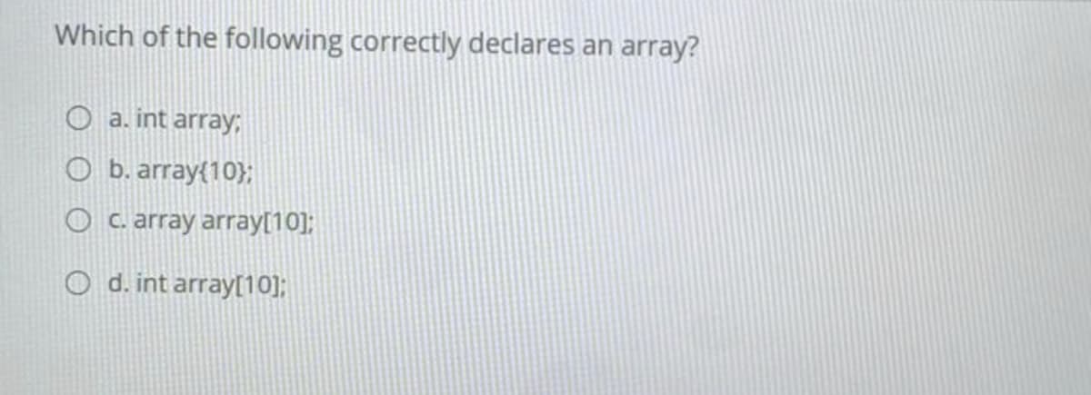 Which of the following correctly declares an array?
a. int array;
O b. array{10};
O c. array array[10];
O d. int array[10];
