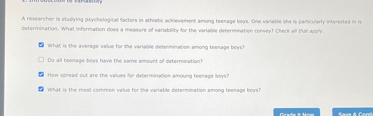 bility
A researcher is studying psychological factors in athletic achievement among teenage boys. One variable she is particularly interested in is
determination. What information does a measure of variability for the variable determination convey? Check all that apply.
What is the average value for the variable determination among teenage boys?
Do all teenage boys have the same amount of determination?
How spread out are the values for determination amoung teenage boys?
What is the most common value for the variable determination among teenage boys?
Grade It Now
Save & Conti