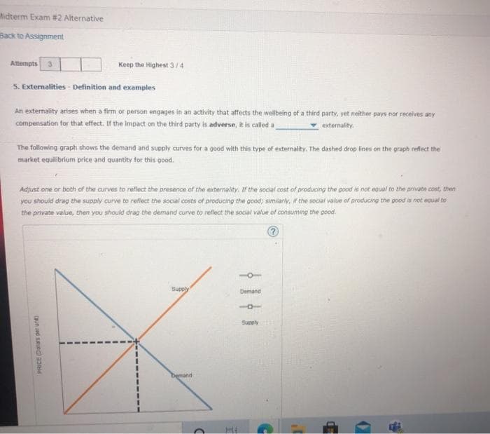 tidterm Exam #2 Alternative
Back to Assignment
Attempts
3.
Keep the Highest 3/4
S. Externalities - Definition and examples
An externality arises when a firm or person engages in an activity that affects the wellbeing of a third party, yet neither pays nor receives any
compensation for that effect. If the Impact on the third party is adverse, it is called a
extemality.
The following graph shows the demand and supply curves for a good with this type of externality. The dashed drop lines on the graph reflect the
market equilibrium price and quantity for this good.
Adjust one or both of the curves to reflect the presence of the externality. af the social cost of producing the good is not egual to the private cost, then
you should drag the supply curve to reflecet the social costs of producing the good; simiarly, f the social value of producing the pood is not equal to
the private value, then you should drag the demand curve to reflect the social value of consuming the good.
Supply
Demand
Supply
bemand
PRICE Dalas per unt)
