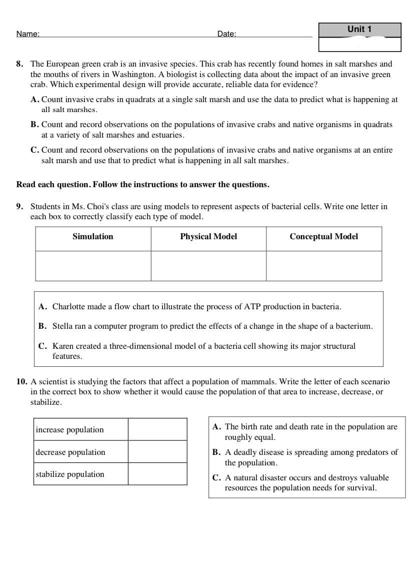 Unit 1
Name:
Date:
8. The European green crab is an invasive species. This crab has recently found homes in salt marshes and
the mouths of rivers in Washington. A biologist is collecting data about the impact of an invasive green
crab. Which experimental design will provide accurate, reliable data for evidence?
A. Count invasive crabs in quadrats at a single salt marsh and use the data to predict what is happening at
all salt marshes.
B. Count and record observations on the populations of invasive crabs and native organisms in quadrats
at a variety of salt marshes and estuaries.
C. Count and record observations on the populations of invasive crabs and native organisms at an entire
salt marsh and use that to predict what is happening in all salt marshes.
Read each question. Follow the instructions to answer the questions.
9. Students in Ms. Choi's class are using models to represent aspects of bacterial cells. Write one letter in
each box to correctly classify each type of model.
Simulation
Physical Model
Conceptual Model
A. Charlotte made a flow chart to illustrate the process of ATP production in bacteria.
B. Stella ran a computer program to predict the effects of a change in the shape of a bacterium.
C. Karen created a three-dimensional model of a bacteria cell showing its major structural
features.
10. A scientist is studying the factors that affect a population of mammals. Write the letter of each scenario
in the correct box to show whether it would cause the population of that area to increase, decrease, or
stabilize.
A. The birth rate and death rate in the population are
roughly equal.
increase population
decrease population
B. A deadly disease is spreading among predators of
the population.
stabilize population
C. A natural disaster occurs and destroys valuable
resources the population needs for survival.
