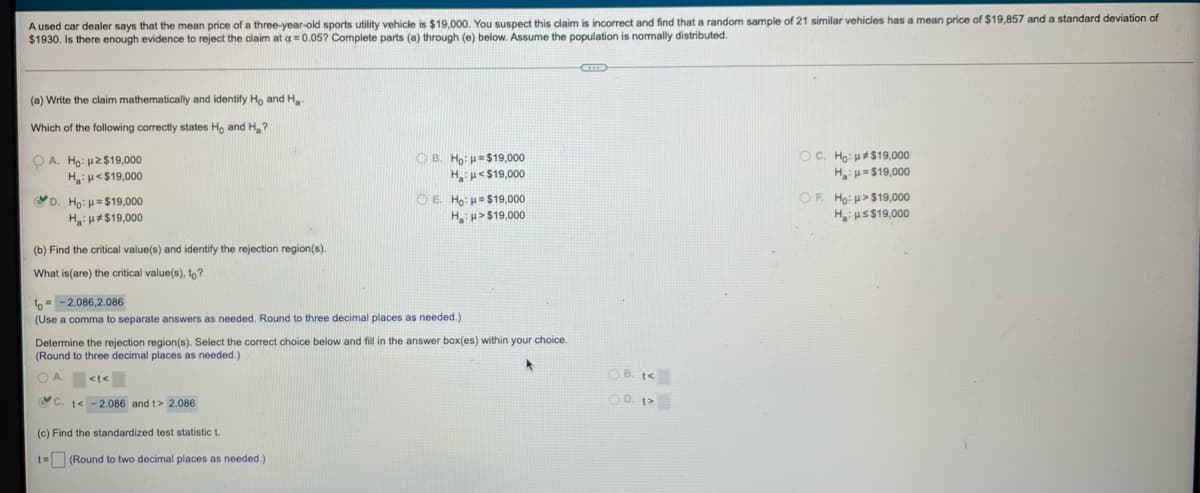 A used car dealer says that the mean price of a three-year-old sports utility vehicle is $19,000. You suspect this claim is incorrect and find that a random sample of 21 similar vehicles has a mean price of $19,857 and a standard deviation of
$1930. Is there enough evidence to reject the claim at a = 0.05? Complete parts (a) through (e) below. Assume the population is normally distributed.
(a) Write the claim mathematically and identify Ho and Ha
Which of the following correctly states Ho and H₂?
B. Ho:
OA. Ho: 2$19,000
H:<$19,000
C. Ho: $19,000
$19,000
Ha u< $19,000
H: $19,000
D. Ho: =$19,000
OF. Ho: μ>$19,000
ⒸE. Ho: μ=$19,000
H:H>$19,000
H:$19,000
H_: μ S$19,000
(b) Find the critical value(s) and identify the rejection region(s).
What is(are) the critical value(s), to?
to-2.086,2.086
(Use a comma to separate answers as needed. Round to three decimal places as needed.)
Determine the rejection region(s). Select the correct choice below and fill in the answer box(es) within your choice.
(Round to three decimal places as needed.).
*
<t<
C. t< -2.086 and t> 2.086
(c) Find the standardized test statistic t
t= (Round to two decimal places as needed.)
B. t<
O. D. t>