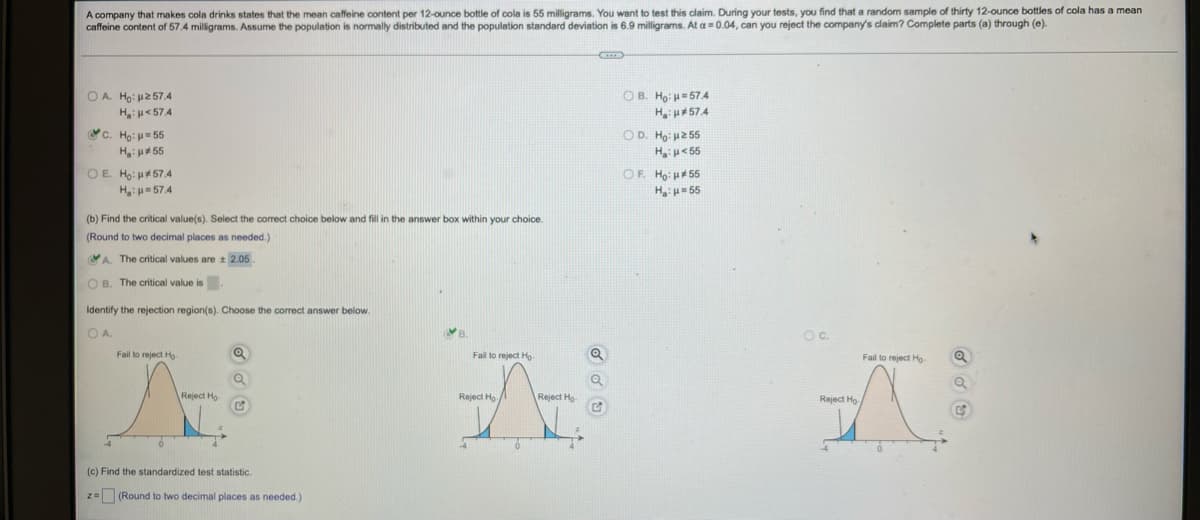 A company that makes cola drinks states that the mean caffeine content per 12-ounce bottle of cola is 55 milligrams. You want to test this claim. During your tests, you find that a random sample of thirty 12-ounce bottles of cola has a mean
caffeine content of 57.4 milligrams. Assume the population is normally distributed and the population standard deviation is 6.9 milligrams. At a = 0.04, can you reject the company's claim? Complete parts (a) through (e).
B
Ο.Α. Ηο: μ267.4
OB. Ho: H=57.4
H₂H*57.4
H₂:μ<574
C. Hoi u=56
H₂:μ*55
OD. Ho: µ255
H₂H<55
OE. Ho: *57.4
OF. Ho: *55
H₂:μ=574
Η με 55
(b) Find the critical value(s). Select the correct choice below and fill in the answer box within your choice.
(Round to two decimal places as needed.)
A. The critical values are ± 2.05.
OB. The critical value is
Identify the rejection region(s). Choose the correct answer below.
B.
OA
Fail to reject Ho
Q
Fail to reject Ho
Q
Fail to reject Ho
Q
A
Reject Ho
Reject Ho
Reject Ho
A
Reject Ho
-4
6
(c) Find the standardized test statistic.
z = (Round to two decimal places as needed.)
OC.
44