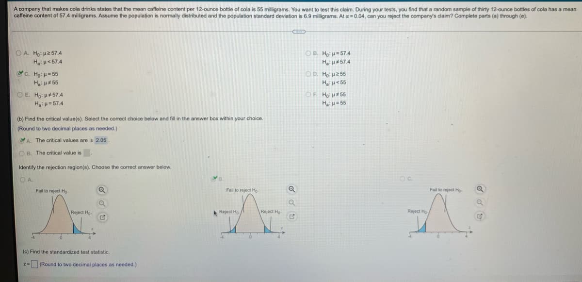 A company that makes cola drinks states that the mean caffeine content per 12-ounce bottle of cola is 55 milligrams. You want to test this claim. During your tests, you find that a random sample of thirty 12-ounce bottles of cola has a mean
caffeine content of 57.4 milligrams. Assume the population is normally distributed and the population standard deviation is 6.9 milligrams. At a = 0.04, can you reject the company's claim? Complete parts (a) through (e).
CETED
OA. Ho: 257.4
Ha: μ< 57.4
OB. Ho: μ=57.4
H₂: H*57.4
C. Ho: k = 55
OD. Ho: με 55
H₂:μ<55
IN
H: #55
OE. Ho: #57.4
OF Ho: *55
Ha: p=57.4
H₂:μ=55
(b) Find the critical value(s). Select the correct choice below and fill in the answer box within your choice.
(Round to two decimal places as needed.)
A. The critical values are ± 2.05.
OB. The critical value is.
Identify the rejection region(s). Choose the correct answer below.
VA
OC.
OA
Fail to reject Ho
Fail to reject Ho
Fail to reject Ho
Q
Q
A
Reject Ho
Reject Ho
2
4
(c) Find the standardized test statistic.
z = (Round to two decimal places as needed.)
Reject Ho
Reject Ho
Q
Q
G
Q
4
