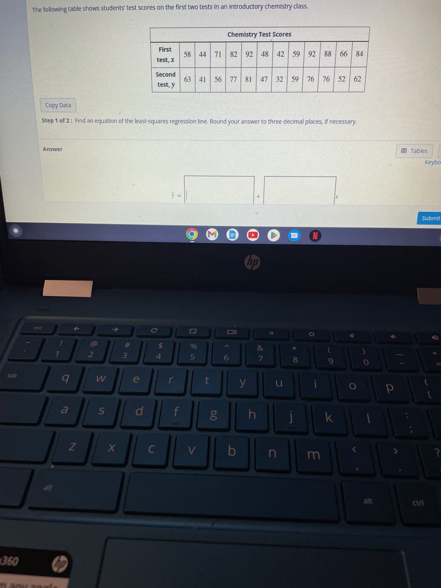 tab
360
.
The following table shows students' test scores on the first two tests in an introductory chemistry class.
Answer
esc
alt
Copy Data
Step 1 of 2: Find an equation of the least-squares regression line. Round your answer to three decimal places, if necessary.
!
1
31304 30als
9
a
F
Z
2
W
S
→
X
#
3
e
d
First
test, X
Second
test, y
C
C
$
4
ŷ=
r
f
58 44 71 82 92 48 42 59 92 88 66 84
63 41 56 77
77 81 47 32 59 76 76 52 62
%
5
Chemistry Test Scores
V
t
6.0
Oll
6
hp
y
b
&
7
h
O
u
n
*
8
j
N
O
i
m
(
.
9
k
✓
O
)
0
4
alt
р
<
90
Tables
31
A
Keybo
Submit
{
ctri
4
+
[
?