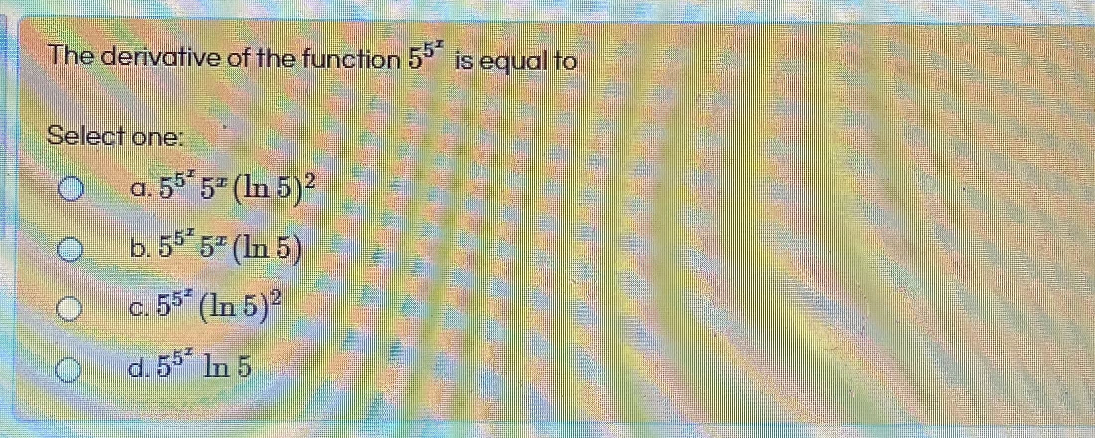 The derivative of the function 5° is equal to
Select one:
a. 55* 5- (In 5)2
b. 5° 5 (In 5)
c. 55 (In 5)2
,
d. 5 In 5
