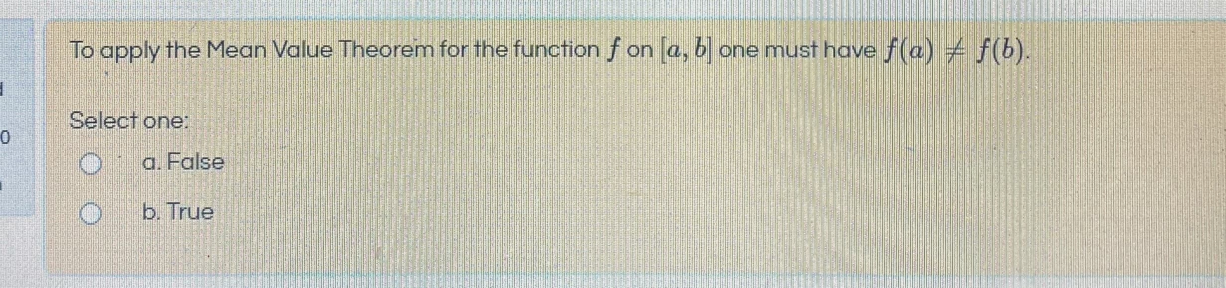 To apply the Mean Value Theorem for the function f on a, b one must have f(a) f(b).
Select one:
Oa. False
b. True
