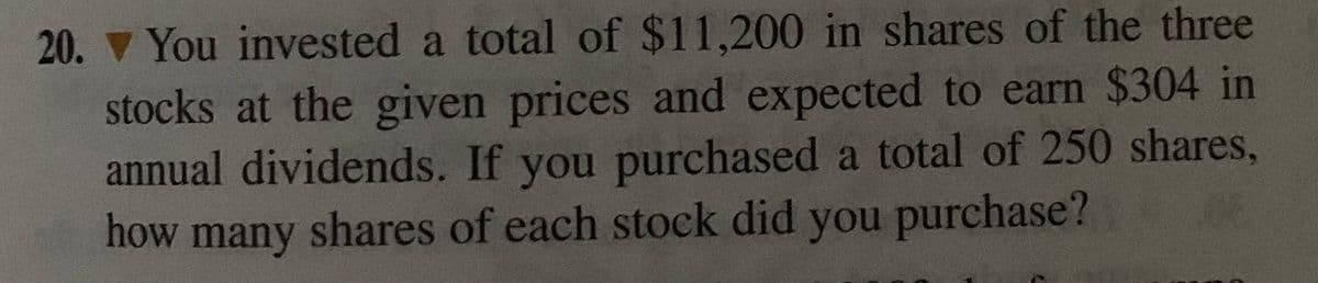 20. V You invested a total of $11,200 in shares of the three
stocks at the given prices and expected to earn $304 in
annual dividends. If you purchased a total of 250 shares,
how many shares of each stock did you purchase?
