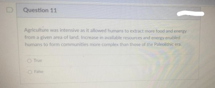 Question 11
Agriculture was intensive as it allowed humans to extract more food and energy
from a given area of land. Increase in available resources and energy enabled
humans to form communities more complex than those of the Paleolithic era.
O True
O False
