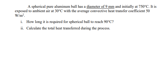 A spherical pure aluminum ball has a diameter of 9 mm and initially at 750°C. It is
exposed to ambient air at 30°C with the average convective heat transfer coefficient 50
W/m?.
i. How long it is required for spherical ball to reach 90°C?
ii. Calculate the total heat transferred during the process.
