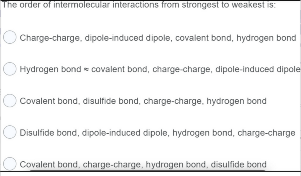 The order of intermolecular interactions from strongest to weakest is:
O Charge-charge, dipole-induced dipole, covalent bond, hydrogen bond
Hydrogen bond covalent bond, charge-charge, dipole-induced dipole
Covalent bond, disulfide bond, charge-charge, hydrogen bond
Disulfide bond, dipole-induced dipole, hydrogen bond, charge-charge
O Covalent bond, charge-charge, hydrogen bond, disulfide bond