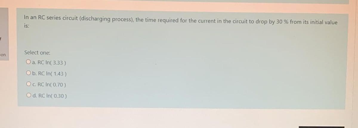 In an RC series circuit (discharging process), the time required for the current in the circuit to drop by 30 % from its initial value
is:
Select one:
ion
O a. RC In( 3.33)
Ob. RC In( 1.43)
O. RC In( 0.70)
Od. RC In( 0.30)
