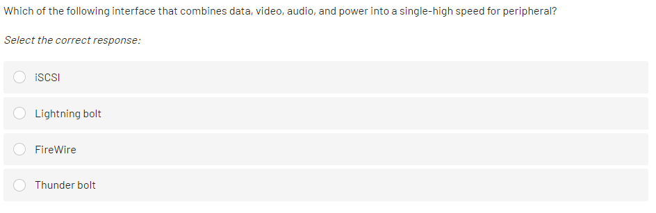 Which of the following interface that combines data, video, audio, and power into a single-high speed for peripheral?
Select the correct response:
iSCSI
Lightning bolt
FireWire
Thunder bolt