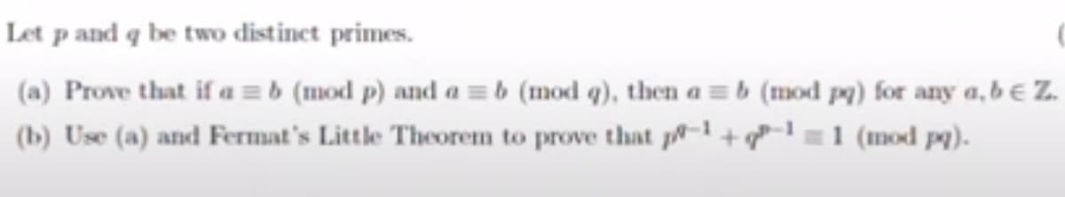 Let p and q be two distinct primes.
(a) Prove that if a = b (mod p) and a = b (mod q), then a = b (mod pq) for any a, b € Z.
(b) Use (a) and Fermat's Little Theorem to prove that p+ 1 (mod pq).