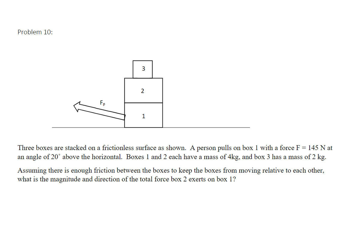 Problem 10:
3
2
Fp
1
Three boxes are stacked on a frictionless surface as shown. A person pulls on box 1 with a force F = 145 N at
an angle of 20° above the horizontal. Boxes 1 and 2 each have a mass of 4kg, and box 3 has a mass of 2 kg.
Assuming there is enough friction between the boxes to keep the boxes from moving relative to each other,
what is the magnitude and direction of the total force box 2 exerts on box 1?
