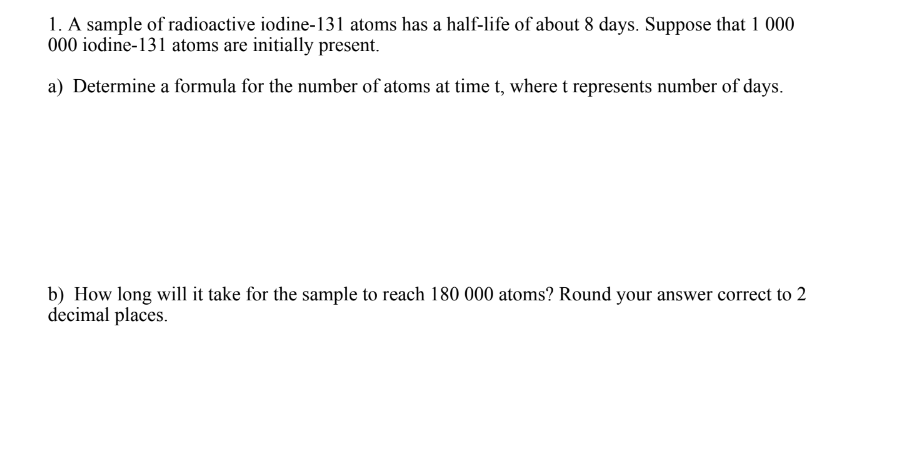 1. A sample of radioactive iodine-131 atoms has a half-life of about 8 days. Suppose that 1 000
000 iodine-131 atoms are initially present.
a) Determine a formula for the number of atoms at time t, where t represents number of days.
b) How long will it take for the sample to reach 180 000 atoms? Round your answer correct to 2
decimal places.