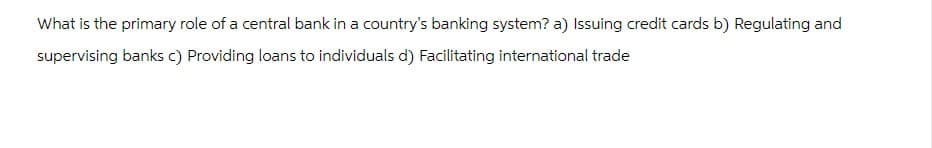 What is the primary role of a central bank in a country's banking system? a) Issuing credit cards b) Regulating and
supervising banks c) Providing loans to individuals d) Facilitating international trade