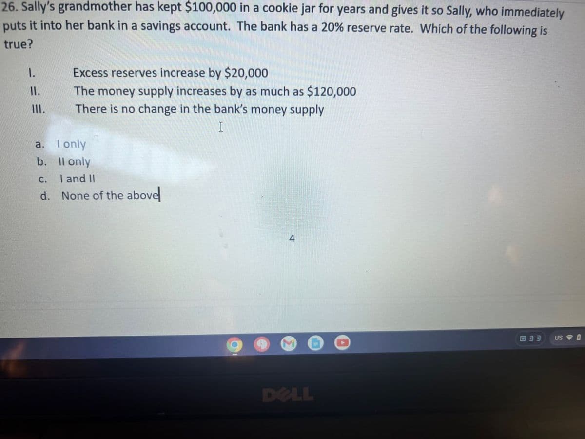 26. Sally's grandmother has kept $100,000 in a cookie jar for years and gives it so Sally, who immediately
puts it into her bank in a savings account. The bank has a 20% reserve rate. Which of the following is
true?
1.
Excess reserves increase by $20,000
II.
The money supply increases by as much as $120,000
III.
There is no change in the bank's money supply
I
a.
I only
b. II only
C.
I and II
d. None of the above
4
DELL
33
US 19