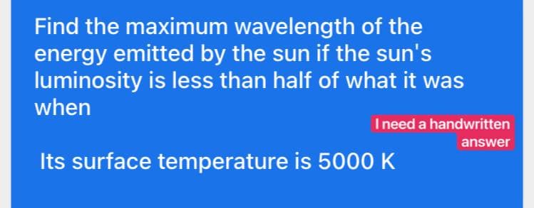 Find the maximum wavelength of the
energy emitted by the sun if the sun's
luminosity is less than half of what it was
when
Its surface temperature is 5000 K
I need a handwritten
answer