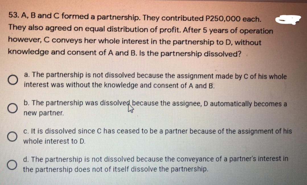 53. A, B and C formed a partnership. They contributed P250,000 each.
They also agreed on equal distribution of profit. After 5 years of operation
however, C conveys her whole interest in the partnership to D, without
knowledge and consent of A and B. Is the partnership dissolved?
a. The partnership is not dissolved because the assignment made by C of his whole
interest was without the knowledge and consent of A and B.
b. The partnership was dissolved because the assignee, D automatically becomes a
new partner.
c. It is dissolved since C has ceased to be a partner because of the assignment of his
whole interest to D.
d. The partnership is not dissolved because the conveyance of a partner's interest in
the partnership does not of itself dissolve the partnership.
