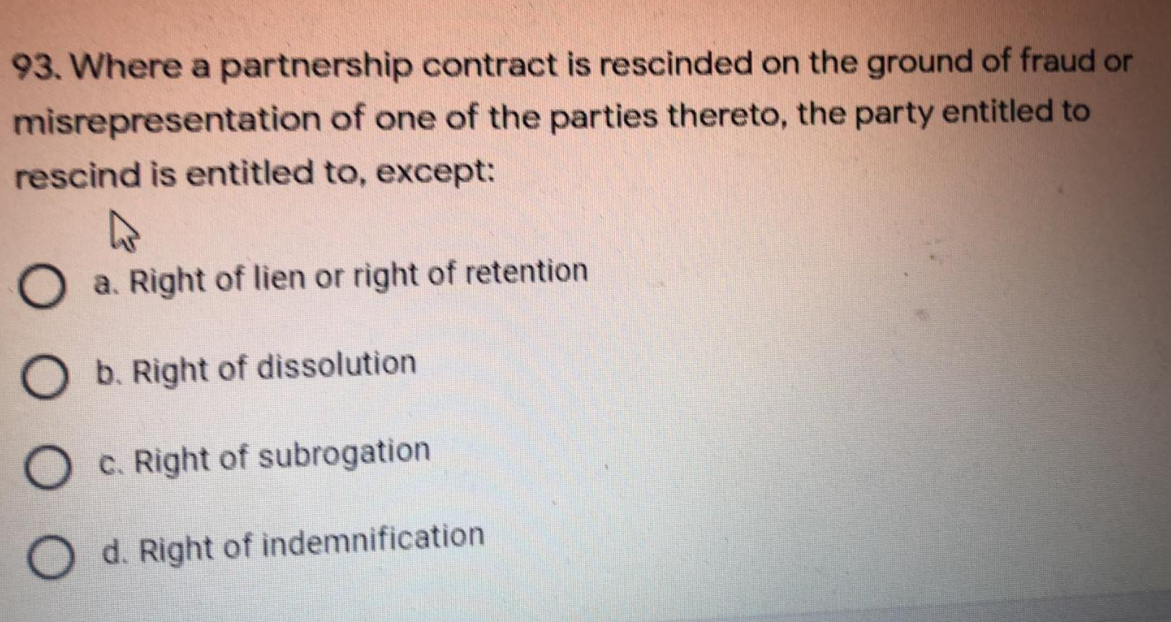 93. Where a partnership contract is rescinded on the ground of fraud or
misrepresentation of one of the parties thereto, the party entitled to
rescind is entitled to, except:
O a. Right of lien or right of retention
O b. Right of dissolution
O c. Right of subrogation
d. Right of indemnification
