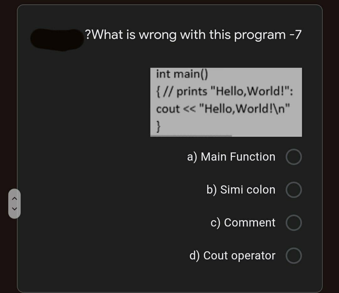 ?What is wrong with this program -7
int main()
{// prints "Hello,World!":
cout << "Hello,World!\n"
| }
a) Main Function
b) Simi colon
c) Comment
d) Cout operator
