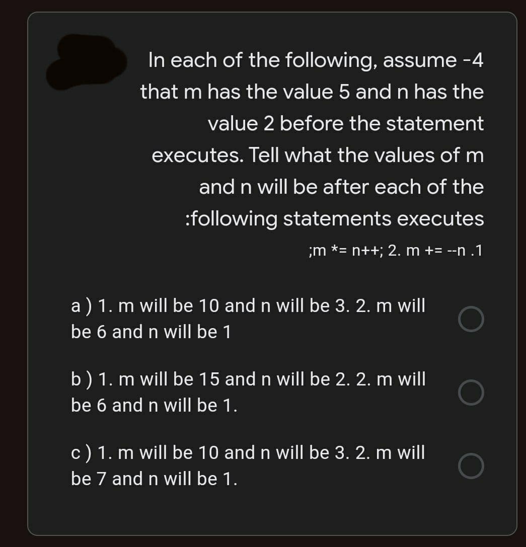 In each of the following, assume -4
that m has the value 5 andn has the
value 2 before the statement
executes. Tell what the values of m
and n will be after each of the
:following statements executes
;m *= n++; 2. m += --n .1
a ) 1. m will be 10 and n will be 3. 2. m will
be 6 and n willI be 1
b) 1. m will be 15 and n will be 2. 2. m will
be 6 and n will be 1.
c) 1. m will be 10 and n will be 3. 2. m will
be 7 and n will be 1.
