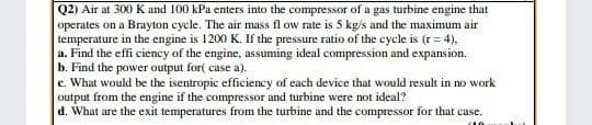 Q2) Air at 300 K and 100 kPa enters into the compressor of a gas turbine engine that
operates on a Brayton cycle. The air mass fl ow rate is 5 kg/s and the maximum air
temperature in the engine is 1200 K. If the pressure ratio of the cycle is (r = 4),
a. Find the effi ciency of the engine, assuming ideal compression and expansion.
b. Find the power output for( case a).
e. What would be the isentropic efficiency of each device that would result in no work
output from the engine if the compressor and turbine were not ideal?
d. What are the exit temperatures from the turbine and the compressor for that case.
