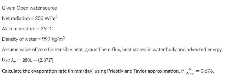 Given: Open water source
Net radiation = 200 W/m?
Air temperature 25 °C
Density of water = 997 kg/m3
Assume value of zero for sensible heat, ground heat flux, heat stored in water body and advected energy.
Use A, = 2501 – (2.37T)
Calculate the evaporation rate (in mm/day) using Priestly and Taylor approximation, if
A
=0.676.
Aty
