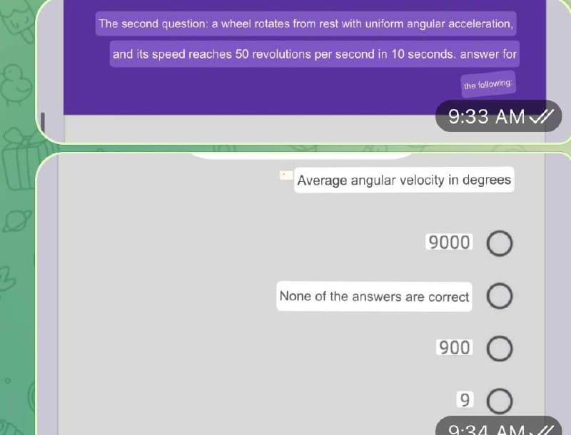 The second question: a wheel rotates from rest with uniform angular acceleration,
and its speed reaches 50 revolutions per second in 10 seconds, answer for
the following
9:33 AM /
Average angular velocity in degrees
9000 O
None of the answers are correct
900
6.
9.34 AM/
