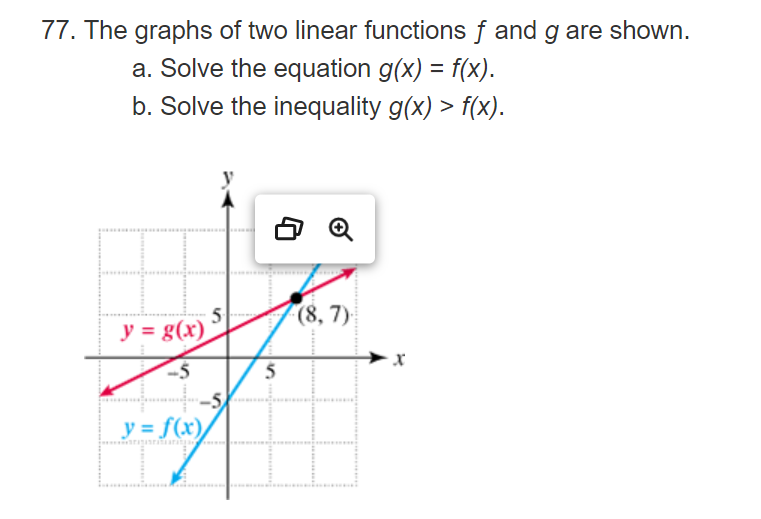 77. The graphs of two linear functions f and g are shown.
a. Solve the equation g(x) = f(x).
b. Solve the inequality g(x) > f(x).
y = g(x)
-5
y = f(x)
5
5
Q
(8, 7)