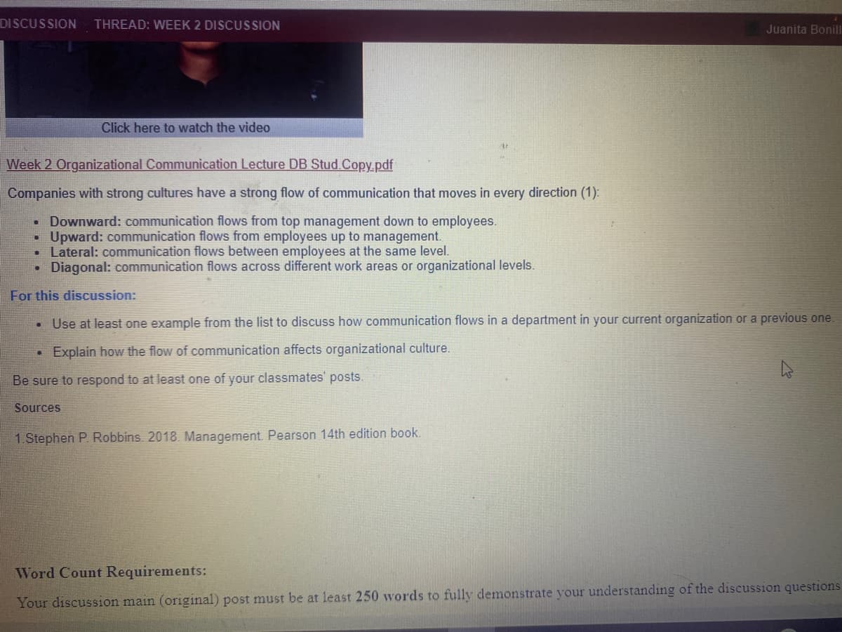 DISCUSSION
THREAD: WEEK 2 DISCUSSION
Juanita Bonill
Click here to watch the video
Week 2 Organizational Communication Lecture DB Stud.Copy.pdf
Companies with strong cultures have a strong flow of communication that moves in every direction (1):
Downward: communication flows from top management down to employees.
Upward: communication flows from employees up to management.
• Lateral: communication flows between employees at the same level.
• Diagonal: communication flows across different work areas or organizational levels.
For this discussion:
Use at least one example from the list to discuss how communication flows in a department in your current organization or a previous one.
• Explain how the flow of communication affects organizational culture.
Be sure to respond to at least one of your classmates' posts.
Sources
1.Stephen P. Robbins. 2018. Management. Pearson 14th edition book.
Word Count Requirements:
Your discussion main (original) post must be at least 250 words to fully demonstrate your understanding of the discussion questions
