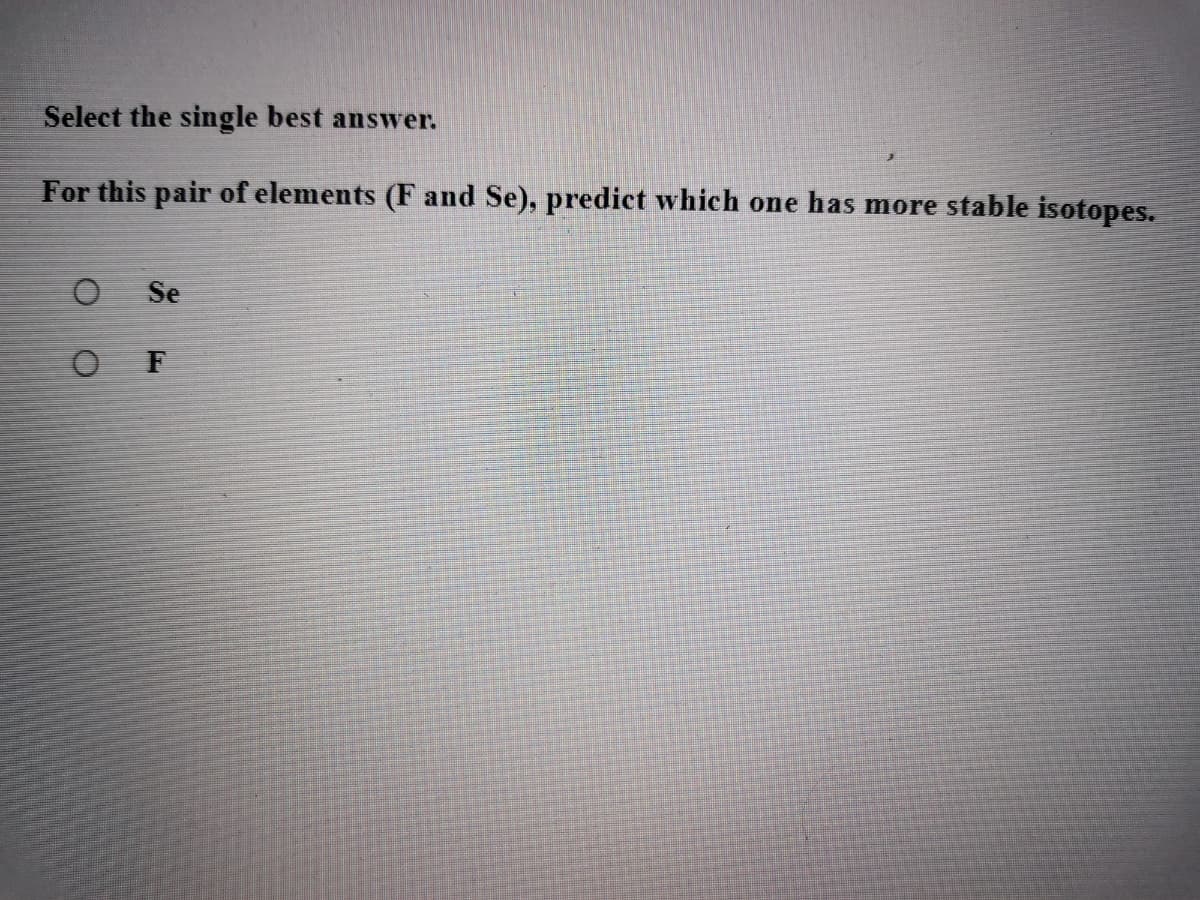 Select the single best answer.
For this pair of elements (F and Se), predict which one has more stable isotopes.
Se
O F
