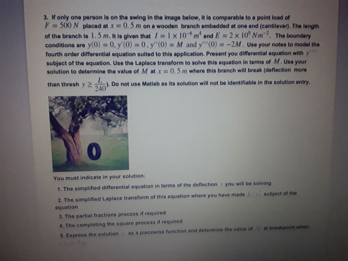 3. If only one person is on the swing in the image below, it is comparable to a point load of
F = 500 N placed at x 0.5 m on a wooden branch embedded at one end (cantilever). The length
of the branch is 1.5 m. It is given that I = 1x 10- m" and E = 2x 10' Nm. The boundary
conditions are y(0) 0, y'(0)
fourth order differential equation suited to this application. Present you differential equation with y"
subject of the equation. Use the Laplace transform to solve this equation in terms of M. Use your
solution to determine the value of M at x = 0.5 m where this branch will break (deflection more
%3D
= 0, y"(0) M and y"(0) = -2M. Use your notes to model the
-). Do not use Matlab as its solution will not be identifiable in the solution entry.
240
than thresh y2
You must indicate in your solution:
1. The simplified differential equation in terms of the deflection y you will be solving
2. The simplified Laplace transform of this equation where you have made subject of the
equation
3. The partial fractions process if required
4. The completing the square process if required
5. Express the solution as a piecewise function and determine the value of M at breakpoint when
