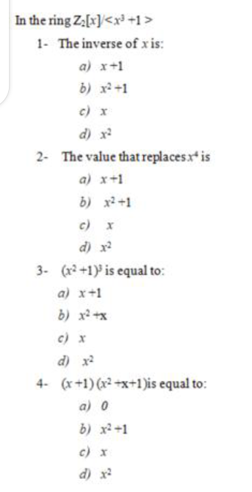 In the ring Z[x]<x+1>
1- The inverse of x is:
a) x+1
b) x2+1
c) x
d) x
2- The value that replacesx is
a) x+1
b) x2 +1
c) x
d) x
3- (x2+1) is equal to:
a) x+1
b) x2 +x
c) x
d) x2
4- (x+1) (x2 +x+1)is equal to:
a) 0
b) x2 +1
c) x
d) x
