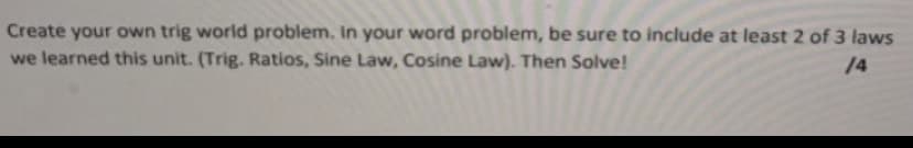 Create your own trig world problem. In your word problem, be sure to include at least 2 of 3 laws
we learned this unit. (Trig. Ratios, Sine Law, Cosine Law). Then Solve!
14
